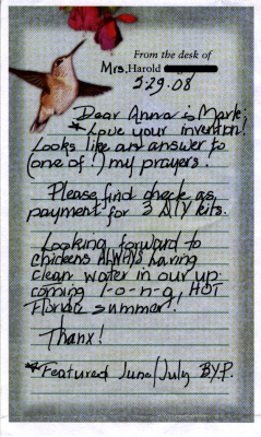 Dear Anna and Mark: Love your invention! Looks like an answer to (one of!) my prayers! Please find check as payment for 3 DIY kits. Looking forward to chickens ALWAYS having clean water in our upcoming l-o-n-g HOT Florida summer! Thanx! *Featured June/July B.Y.P.